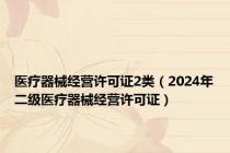 医疗器械经营许可证2类（2024年二级医疗器械经营许可证）