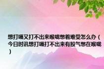 想打嗝又打不出来喉咙憋着难受怎么办（今日时讯想打嗝打不出来有股气憋在喉咙）