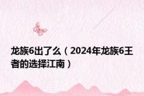 龙族6出了么（2024年龙族6王者的选择江南）