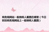 税务局网站一般纳税人截图在哪里（今日时讯税务局网站上一般纳税人截图）