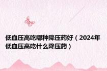 低血压高吃哪种降压药好（2024年低血压高吃什么降压药）