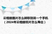 云相册图片怎么转移到另一个手机（2024年云相册照片怎么导出）