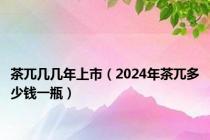 茶兀几几年上市（2024年茶兀多少钱一瓶）