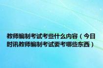 教师编制考试考些什么内容（今日时讯教师编制考试要考哪些东西）
