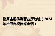 松原吉视传媒营业厅地址（2024年松原吉视传媒电话）