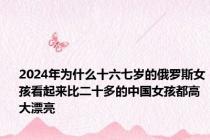 2024年为什么十六七岁的俄罗斯女孩看起来比二十多的中国女孩都高大漂亮