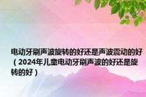 电动牙刷声波旋转的好还是声波震动的好（2024年儿童电动牙刷声波的好还是旋转的好）