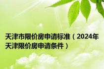 天津市限价房申请标准（2024年天津限价房申请条件）