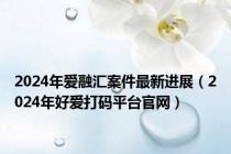 2024年爱融汇案件最新进展（2024年好爱打码平台官网）
