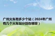 广州火车有多少个站（2024年广州有几个火车站分别在哪里）
