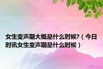 女生变声期大概是什么时候?（今日时讯女生变声期是什么时候）
