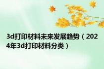 3d打印材料未来发展趋势（2024年3d打印材料分类）