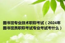 图书馆专业技术职称考试（2024年图书馆员职称考试专业考试考什么）