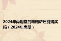 2024年尚朋堂的电磁炉还能购买吗（2024年尚朋）