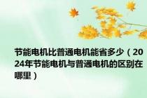 节能电机比普通电机能省多少（2024年节能电机与普通电机的区别在哪里）
