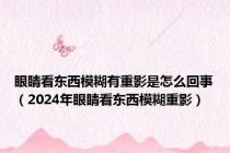 眼睛看东西模糊有重影是怎么回事（2024年眼睛看东西模糊重影）