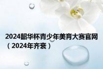 2024韶华杯青少年美育大赛官网（2024年齐衰）