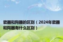 瓷器和陶器的区别（2024年瓷器和陶器有什么区别）