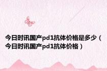 今日时讯国产pd1抗体价格是多少（今日时讯国产pd1抗体价格）