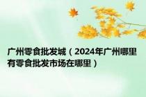 广州零食批发城（2024年广州哪里有零食批发市场在哪里）