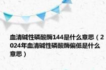 血清碱性磷酸酶144是什么意思（2024年血清碱性磷酸酶偏低是什么意思）