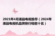 2021年4月液晶电视推荐（2024年液晶电视机品牌排行榜前十名）