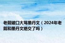 老戴破口大骂墨丹文（2024年老戴和墨丹文绝交了吗）