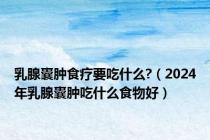 乳腺囊肿食疗要吃什么?（2024年乳腺囊肿吃什么食物好）