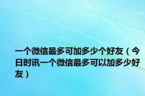 一个微信最多可加多少个好友（今日时讯一个微信最多可以加多少好友）