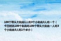 100个馒头大和尚1人吃3个小和尚3人吃一个（今日时讯100个和尚吃100个馒头大和尚一人吃3个小和尚3人吃1个求小）