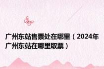 广州东站售票处在哪里（2024年广州东站在哪里取票）