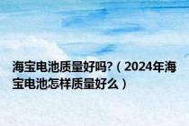 海宝电池质量好吗?（2024年海宝电池怎样质量好么）
