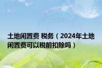 土地闲置费 税务（2024年土地闲置费可以税前扣除吗）
