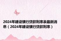 2024年建设银行贷款利率表最新消息（2024年建设银行贷款利率）