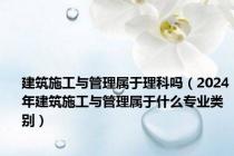 建筑施工与管理属于理科吗（2024年建筑施工与管理属于什么专业类别）