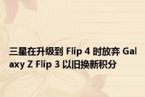三星在升级到 Flip 4 时放弃 Galaxy Z Flip 3 以旧换新积分